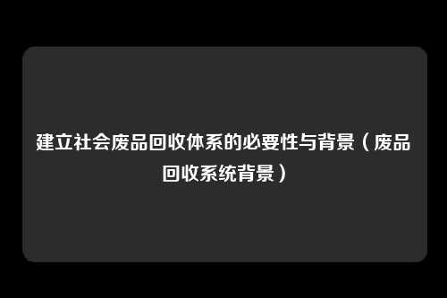 建立社会废品回收体系的必要性与背景（废品回收系统背景）