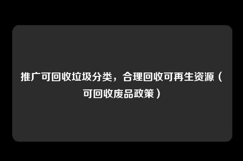 推广可回收垃圾分类，合理回收可再生资源（可回收废品政策）