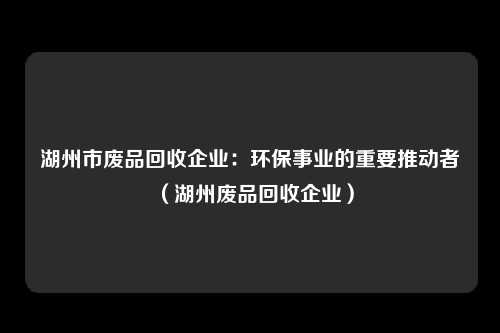 湖州市废品回收企业：环保事业的重要推动者（湖州废品回收企业）
