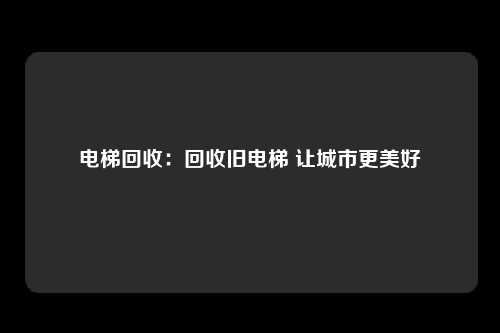 电梯回收：回收旧电梯 让城市更美好