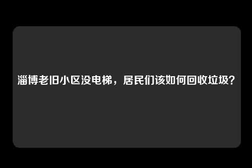 淄博老旧小区没电梯，居民们该如何回收垃圾？