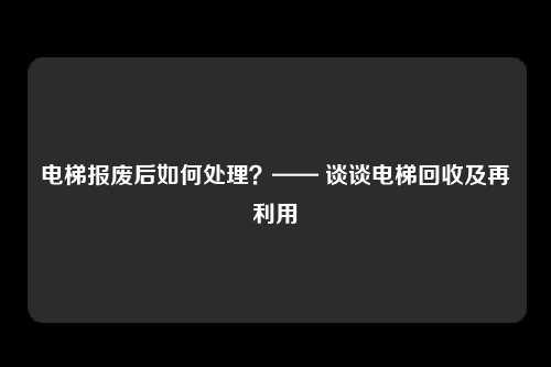 电梯报废后如何处理？—— 谈谈电梯回收及再利用