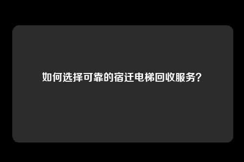 如何选择可靠的宿迁电梯回收服务？
