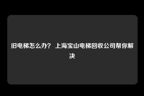 旧电梯怎么办？ 上海宝山电梯回收公司帮你解决