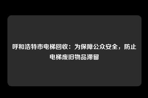 呼和浩特市电梯回收：为保障公众安全，防止电梯废旧物品滞留