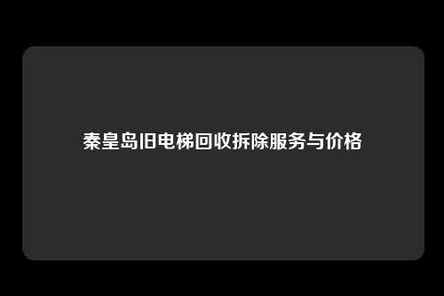 秦皇岛旧电梯回收拆除服务与价格