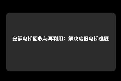 安徽电梯回收与再利用：解决废旧电梯难题