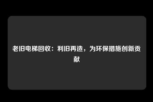 老旧电梯回收：利旧再造，为环保措施创新贡献