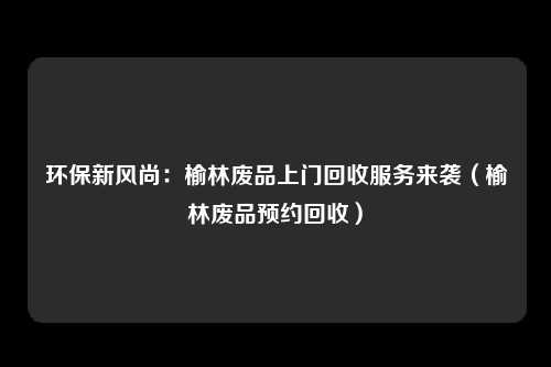 环保新风尚：榆林废品上门回收服务来袭（榆林废品预约回收）