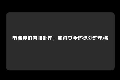电梯废旧回收处理，如何安全环保处理电梯