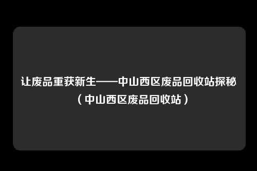 让废品重获新生——中山西区废品回收站探秘（中山西区废品回收站）