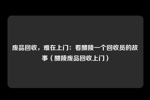 废品回收，难在上门：看醴陵一个回收员的故事（醴陵废品回收上门）