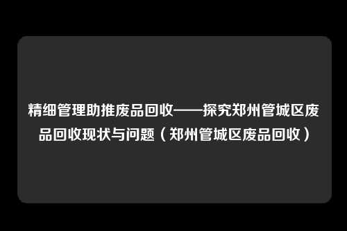 精细管理助推废品回收——探究郑州管城区废品回收现状与问题（郑州管城区废品回收）