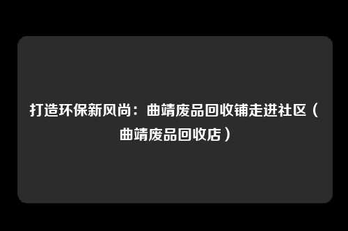 打造环保新风尚：曲靖废品回收铺走进社区（曲靖废品回收店）
