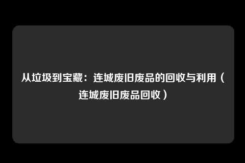 从垃圾到宝藏：连城废旧废品的回收与利用（连城废旧废品回收）