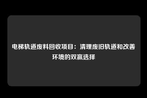 电梯轨道废料回收项目：清理废旧轨道和改善环境的双赢选择