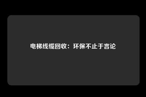 电梯线缆回收：环保不止于言论