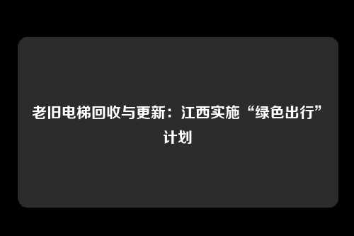 老旧电梯回收与更新：江西实施“绿色出行”计划
