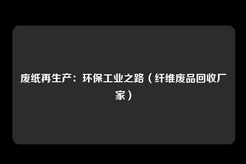 废纸再生产：环保工业之路（纤维废品回收厂家）
