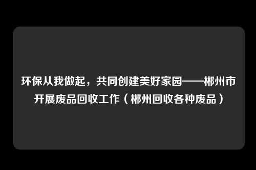 环保从我做起，共同创建美好家园——郴州市开展废品回收工作（郴州回收各种废品）