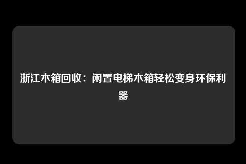 浙江木箱回收：闲置电梯木箱轻松变身环保利器