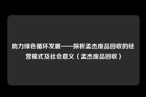 助力绿色循环发展——探析孟杰废品回收的经营模式及社会意义（孟杰废品回收）