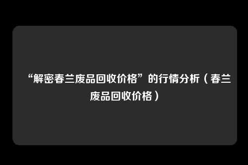 “解密春兰废品回收价格”的行情分析（春兰废品回收价格）