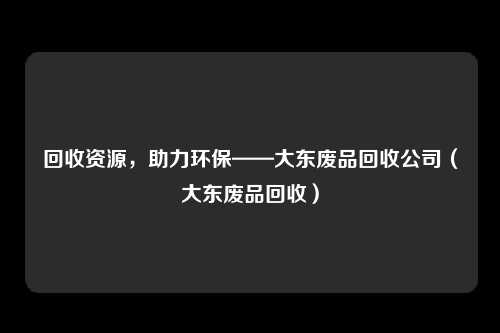 回收资源，助力环保——大东废品回收公司（大东废品回收）