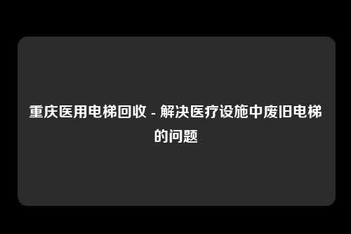 重庆医用电梯回收 - 解决医疗设施中废旧电梯的问题