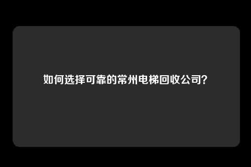 如何选择可靠的常州电梯回收公司？