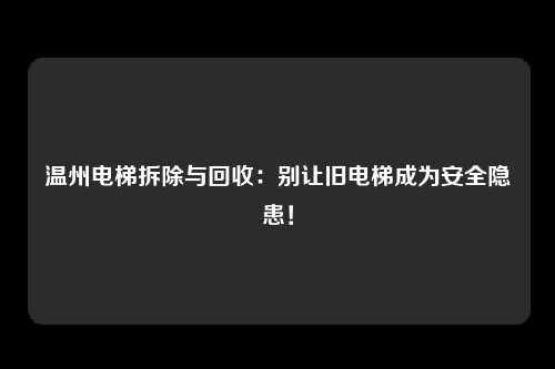 温州电梯拆除与回收：别让旧电梯成为安全隐患！