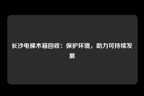 长沙电梯木箱回收：保护环境，助力可持续发展