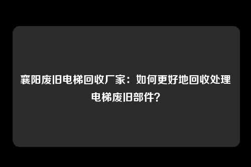 襄阳废旧电梯回收厂家：如何更好地回收处理电梯废旧部件？