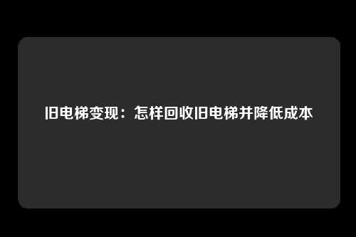 旧电梯变现：怎样回收旧电梯并降低成本