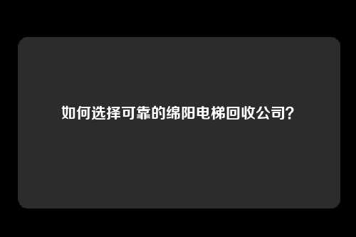 如何选择可靠的绵阳电梯回收公司？