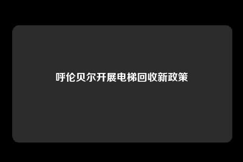 呼伦贝尔开展电梯回收新政策