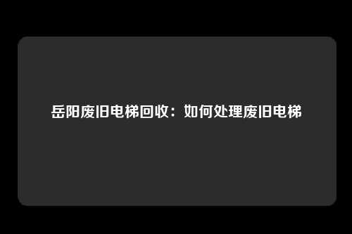 岳阳废旧电梯回收：如何处理废旧电梯
