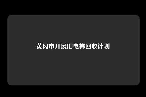 黄冈市开展旧电梯回收计划