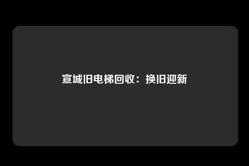 宣城旧电梯回收：换旧迎新
