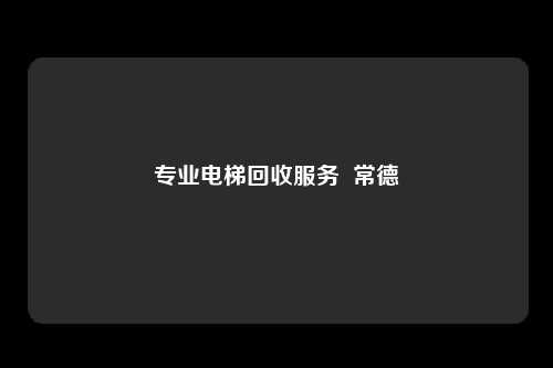 专业电梯回收服务  常德
