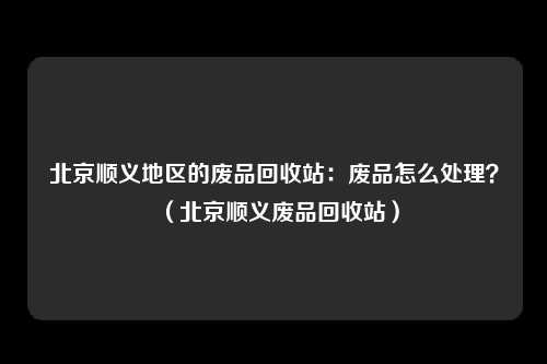 北京顺义地区的废品回收站：废品怎么处理？（北京顺义废品回收站）