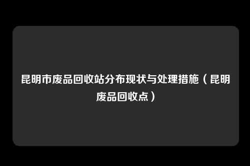 昆明市废品回收站分布现状与处理措施（昆明废品回收点）
