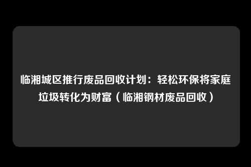临湘城区推行废品回收计划：轻松环保将家庭垃圾转化为财富（临湘钢材废品回收）