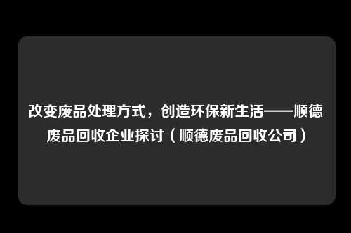 改变废品处理方式，创造环保新生活——顺德废品回收企业探讨（顺德废品回收公司）