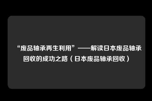 “废品轴承再生利用”——解读日本废品轴承回收的成功之路（日本废品轴承回收）