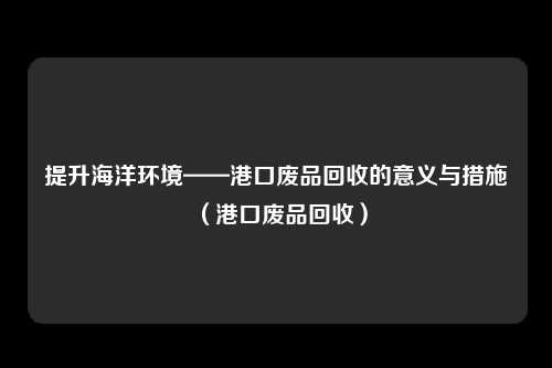 提升海洋环境——港口废品回收的意义与措施（港口废品回收）
