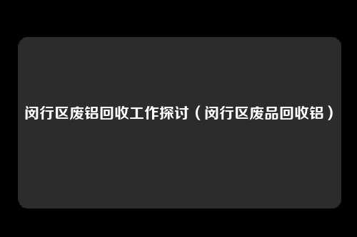 闵行区废铝回收工作探讨（闵行区废品回收铝）
