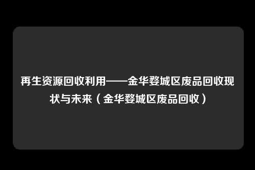 再生资源回收利用——金华婺城区废品回收现状与未来（金华婺城区废品回收）