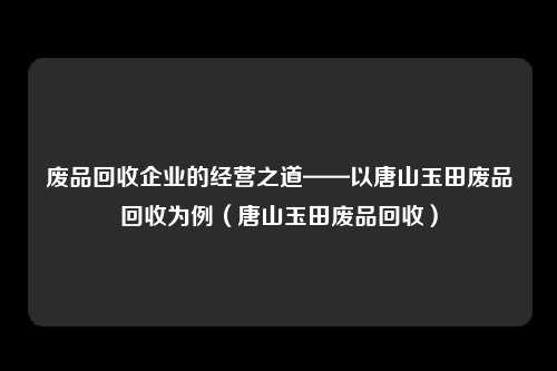 废品回收企业的经营之道——以唐山玉田废品回收为例（唐山玉田废品回收）