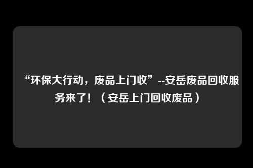“环保大行动，废品上门收”--安岳废品回收服务来了！（安岳上门回收废品）